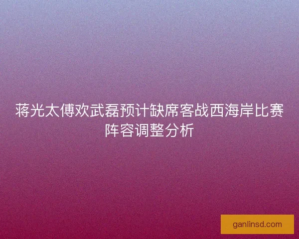 蒋光太傅欢武磊预计缺席客战西海岸比赛阵容调整分析