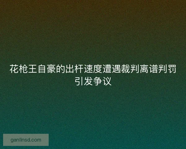 花枪王自豪的出杆速度遭遇裁判离谱判罚引发争议