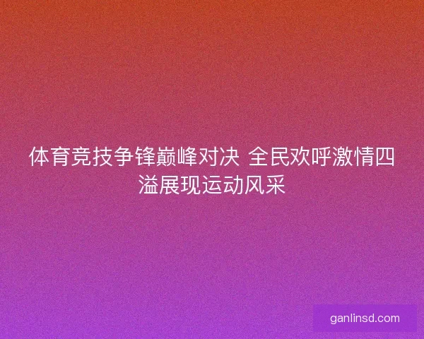 体育竞技争锋巅峰对决 全民欢呼激情四溢展现运动风采